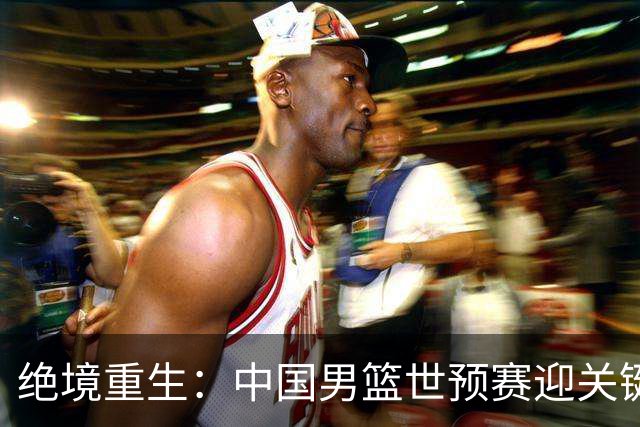绝境重生：中国男篮世预赛迎关键第二阶段 拼搏定能破局